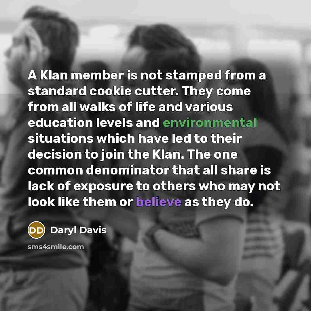 “A Klan member is not stamped from a standard cookie cutter. They come from all walks of life and various education levels and environmental situations which have led to their decision to join the Klan. The one common denominator that all share is lack of exposure to others who may not look like…” quote by Daryl Davis