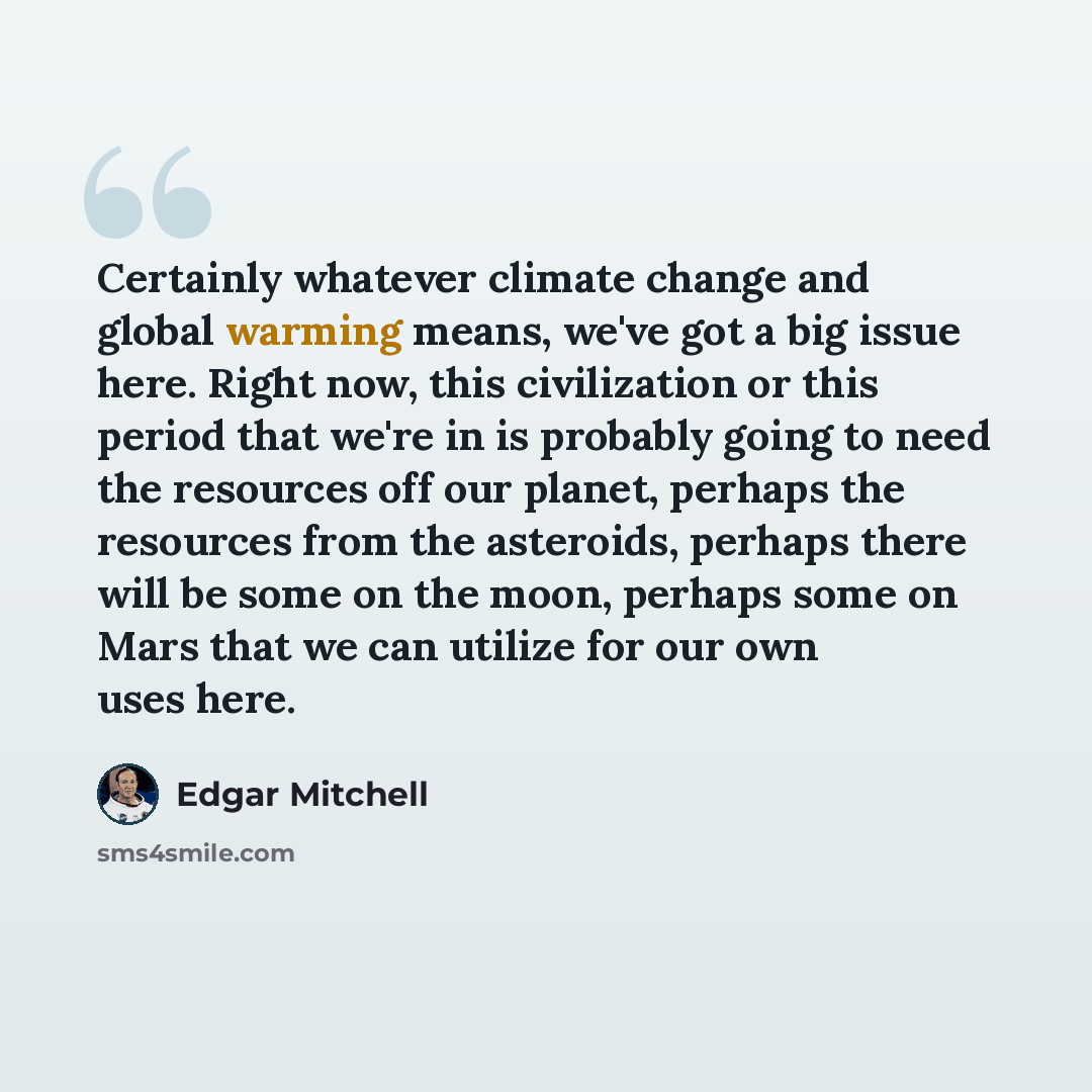 “Certainly whatever climate change and global warming means, we've got a big issue here. Right now, this civilization or this period that we're in is probably going to need the resources off our planet, perhaps the resources from the asteroids, perhaps there will be some on the moon, perhaps some…” quote by Edgar Mitchell