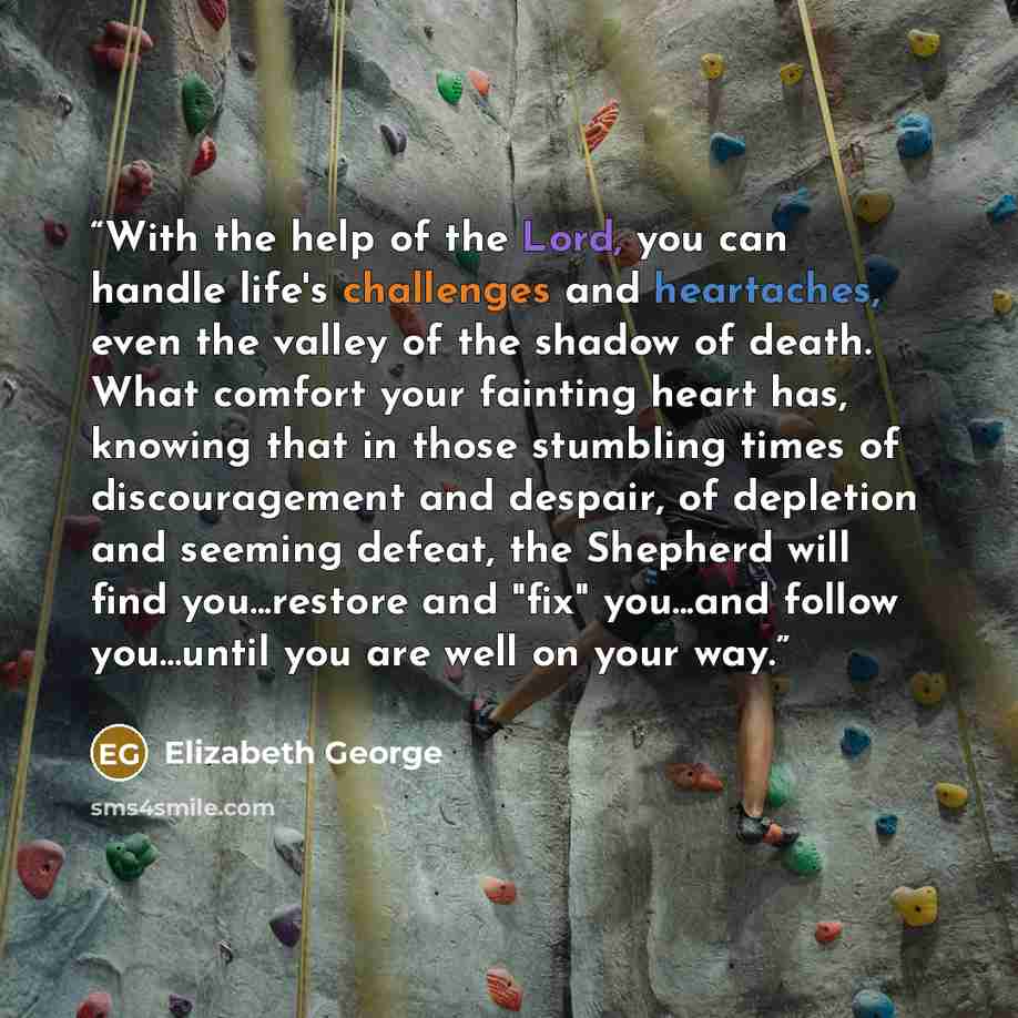 “With the help of the Lord, you can handle life's challenges and heartaches, even the valley of the shadow of death. What comfort your fainting heart has, knowing that in those stumbling times of discouragement and despair, of depletion and seeming defeat, the Shepherd will find you...restore and…” quote by Elizabeth George