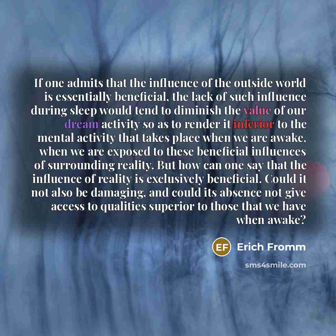“If one admits that the influence of the outside world is essentially beneficial, the lack of such influence during sleep would tend to diminish the value of our dream activity so as to render it inferior to the mental activity that takes place when we are awake, when we are exposed to these…” quote by Erich Fromm