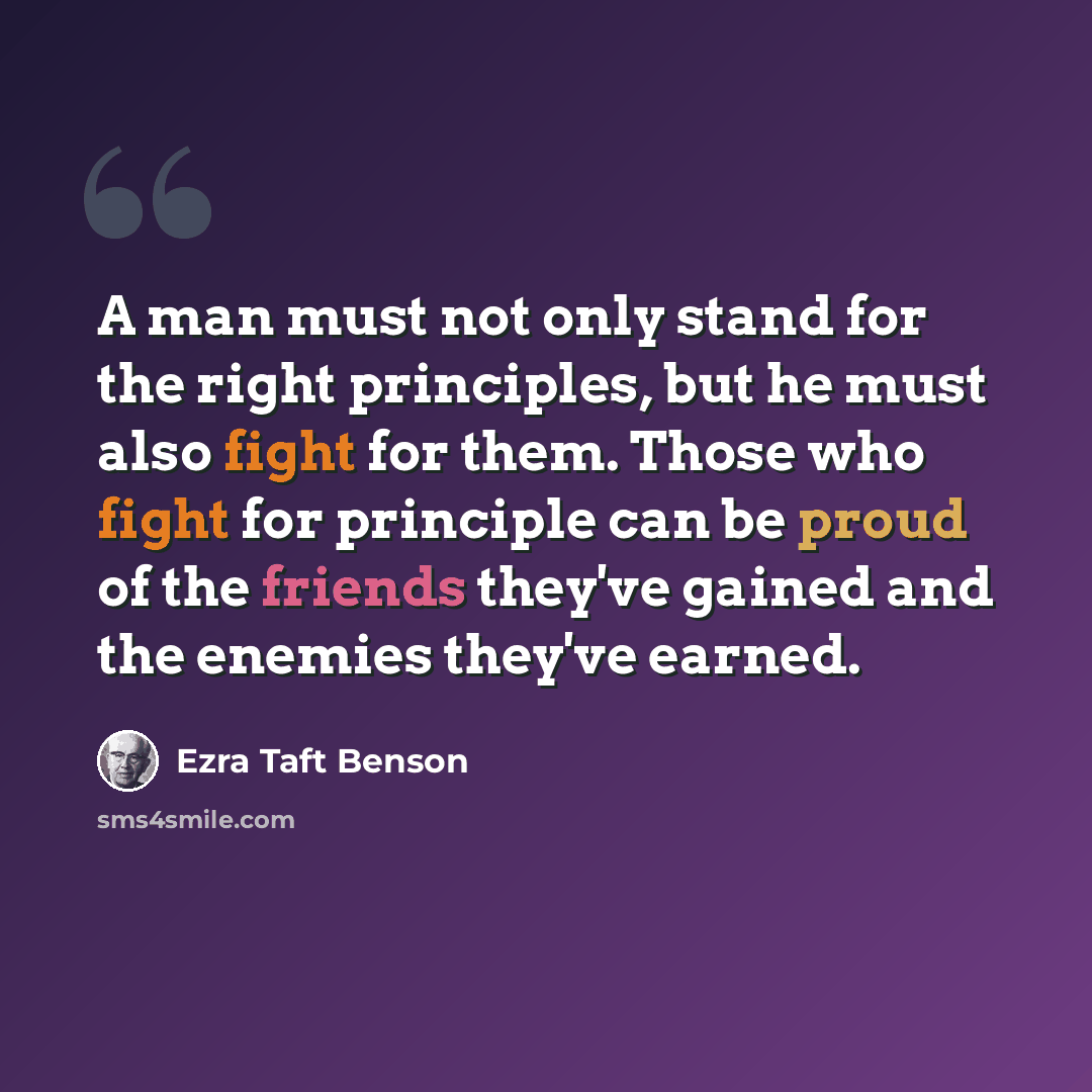 “A man must not only stand for the right principles, but he must also fight for them. Those who fight for principle can be proud of the friends they've gained and the enemies they've earned.” quote by Ezra Taft Benson