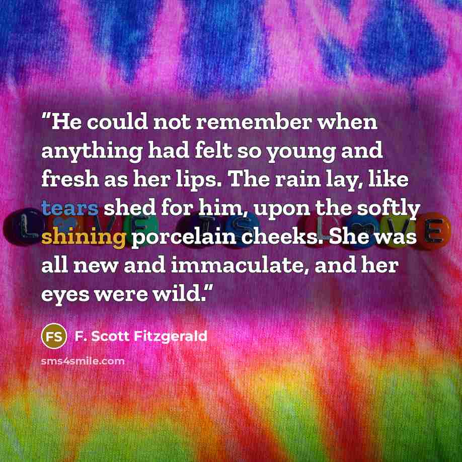 “He could not remember when anything had felt so young and fresh as her lips. The rain lay, like tears shed for him, upon the softly shining porcelain cheeks. She was all new and immaculate, and her eyes were wild.” quote by F. Scott Fitzgerald