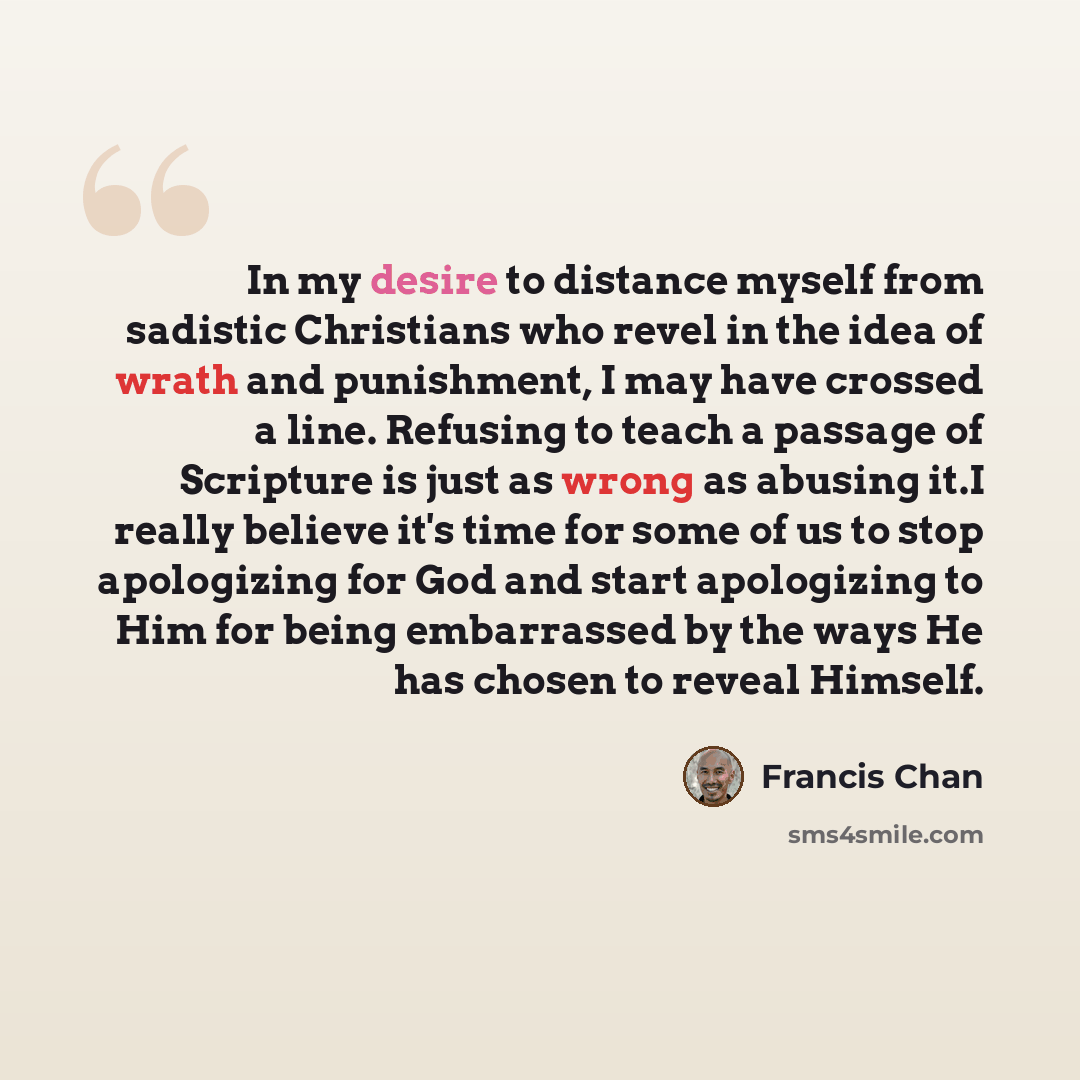 “In my desire to distance myself from sadistic Christians who revel in the idea of wrath and punishment, I may have crossed a line. Refusing to teach a passage of Scripture is just as wrong as abusing it.I really believe it's time for some of us to stop apologizing for God and start apologizing to…” quote by Francis Chan