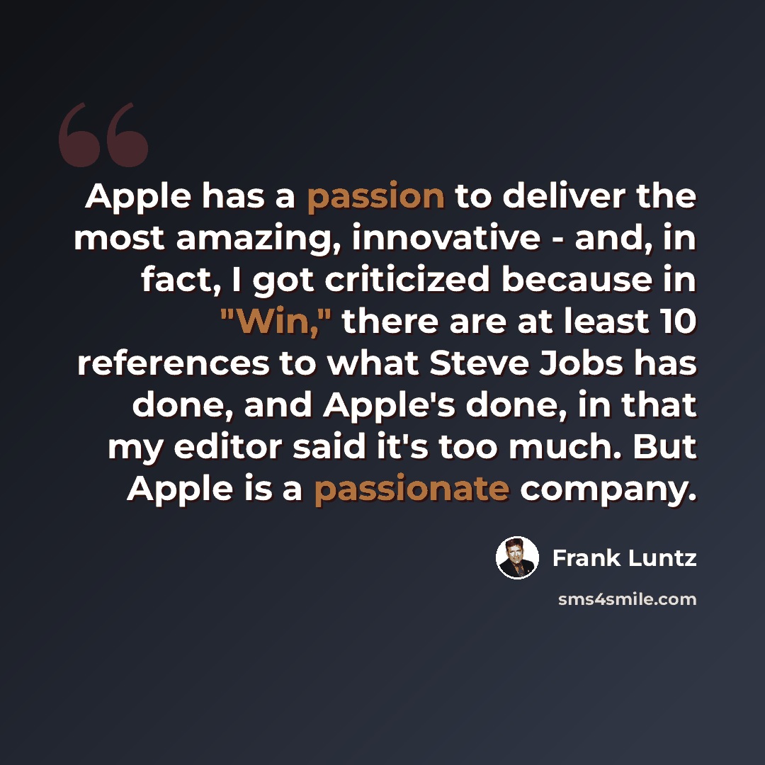 “Apple has a passion to deliver the most amazing, innovative - and, in fact, I got criticized because in "Win," there are at least 10 references to what Steve Jobs has done, and Apple's done, in that my editor said it's too much. But Apple is a passionate company.” quote by Frank Luntz