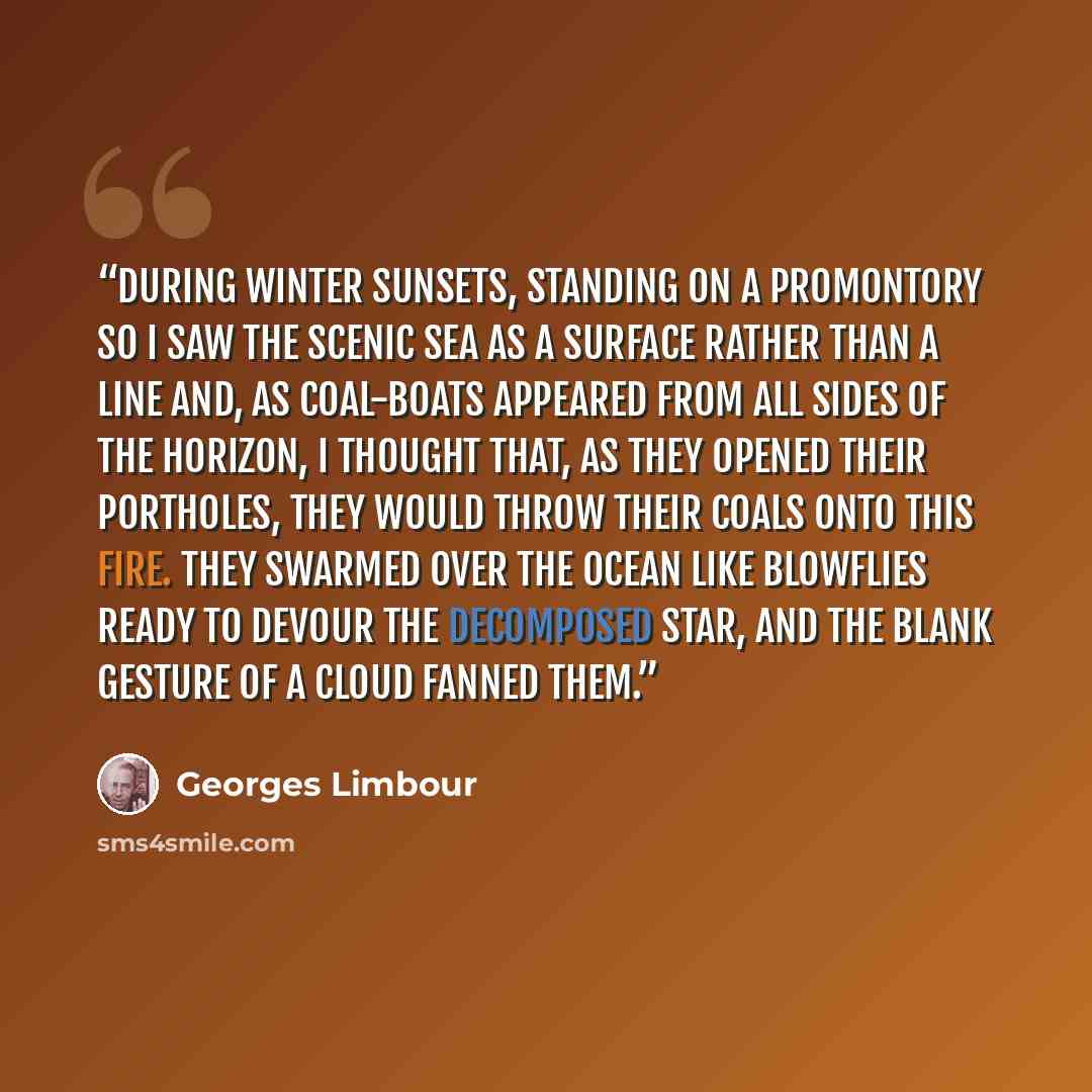 “During winter sunsets, standing on a promontory so I saw the scenic sea as a surface rather than a line and, as coal-boats appeared from all sides of the horizon, I thought that, as they opened their portholes, they would throw their coals onto this fire. They swarmed over the ocean like blowflies…” quote by Georges Limbour
