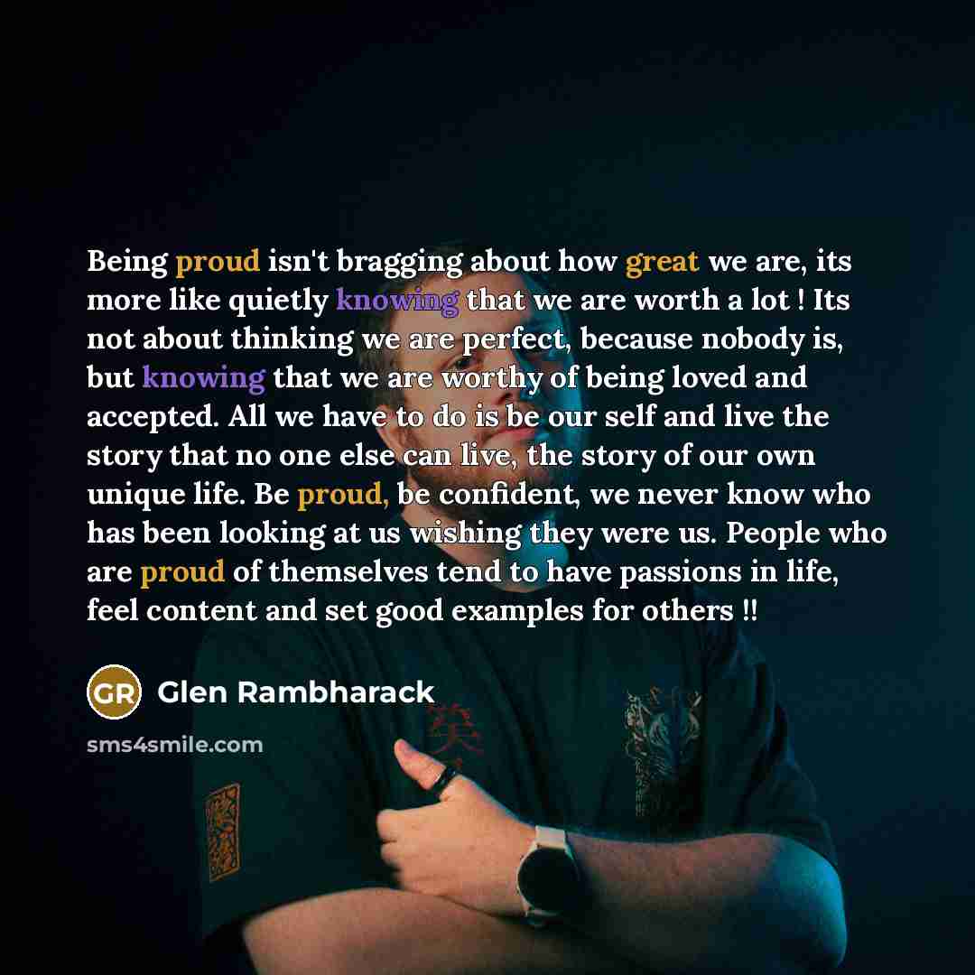 “Being proud isn't bragging about how great we are, its more like quietly knowing that we are worth a lot ! Its not about thinking we are perfect, because nobody is, but knowing that we are worthy of being loved and accepted. All we have to do is be our self and live the story that no one else can…” quote by Glen Rambharack