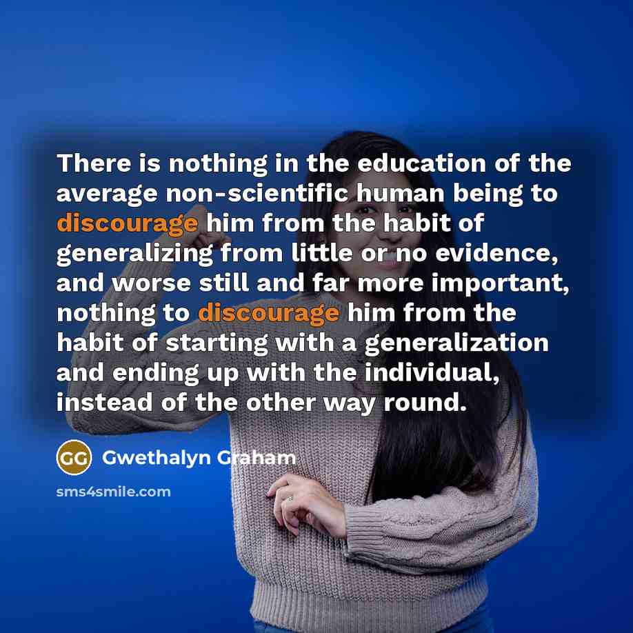 “There is nothing in the education of the average non-scientific human being to discourage him from the habit of generalizing from little or no evidence, and worse still and far more important, nothing to discourage him from the habit of starting with a generalization and ending up with the…” quote by Gwethalyn Graham