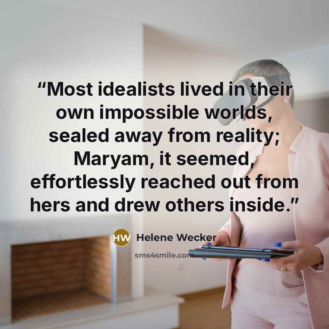 “Most idealists lived in their own impossible worlds, sealed away from reality; Maryam, it seemed, effortlessly reached out from hers and drew others inside.” quote by Helene Wecker