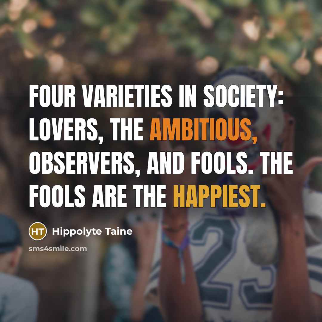 “Four varieties in society: lovers, the ambitious, observers, and fools. The fools are the happiest.” quote by Hippolyte Taine