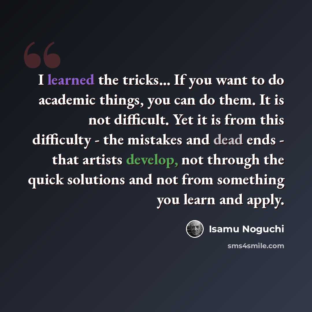 “I learned the tricks... If you want to do academic things, you can do them. It is not difficult. Yet it is from this difficulty - the mistakes and dead ends - that artists develop, not through the quick solutions and not from something you learn and apply.” quote by Isamu Noguchi
