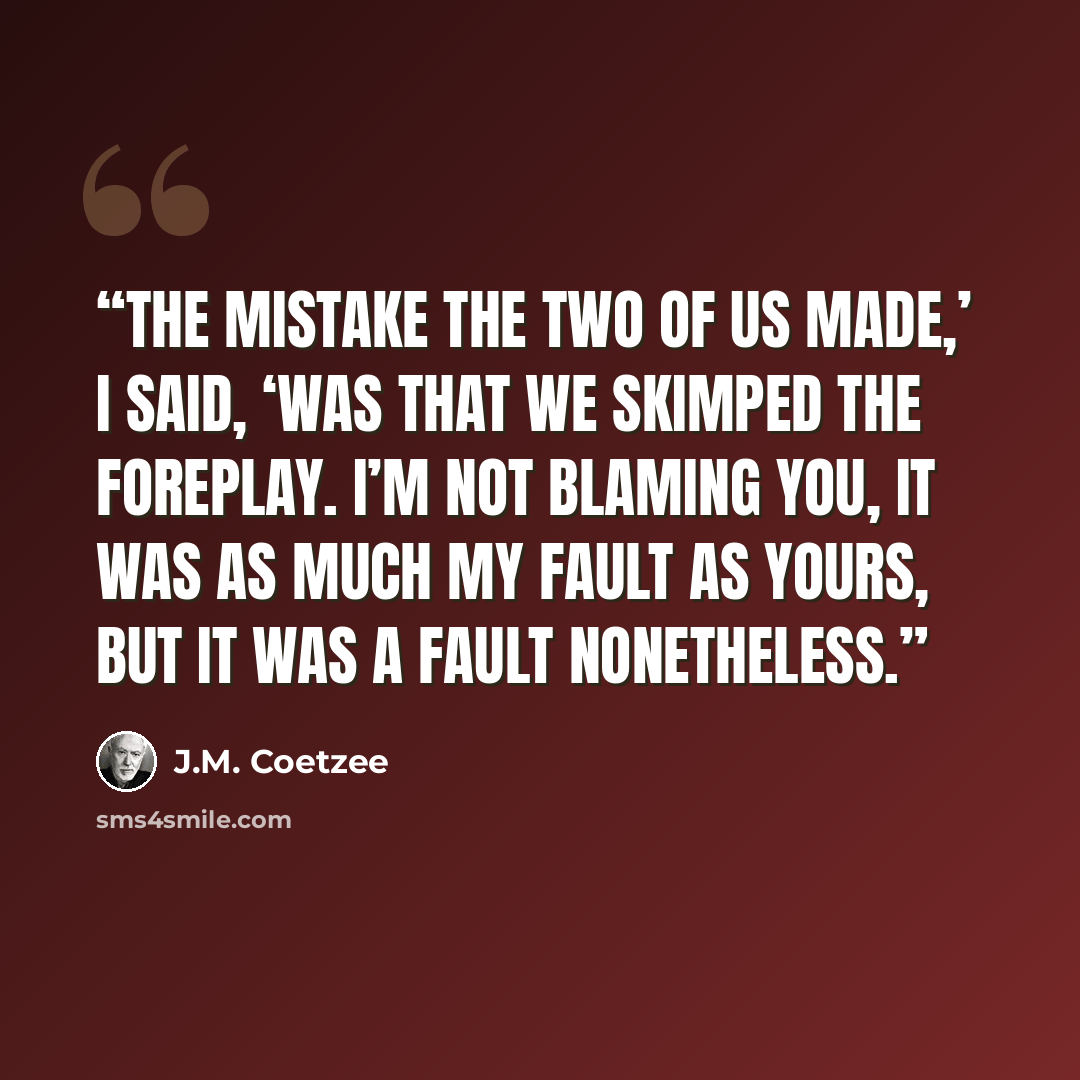 “The mistake the two of us made,’ I said, ‘was that we skimped the foreplay. I’m not blaming you, it was as much my fault as yours, but it was a fault nonetheless.” quote by J.M. Coetzee