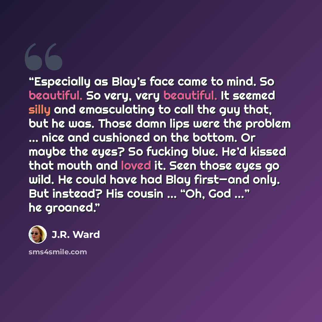 “Especially as Blay’s face came to mind. So beautiful. So very, very beautiful. It seemed silly and emasculating to call the guy that, but he was. Those damn lips were the problem … nice and cushioned on the bottom. Or maybe the eyes? So fucking blue. He’d kissed that mouth and loved it. Seen those…” quote by J.R. Ward
