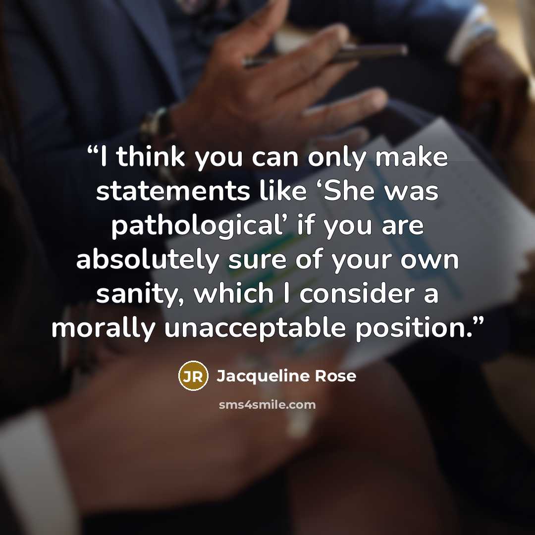“I think you can only make statements like ‘She was pathological’ if you are absolutely sure of your own sanity, which I consider a morally unacceptable position.” quote by Jacqueline Rose