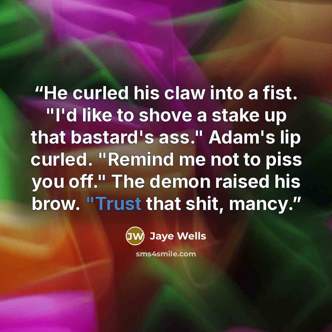 “He curled his claw into a fist. "I'd like to shove a stake up that bastard's ass." Adam's lip curled. "Remind me not to piss you off." The demon raised his brow. "Trust that shit, mancy.” quote by Jaye Wells