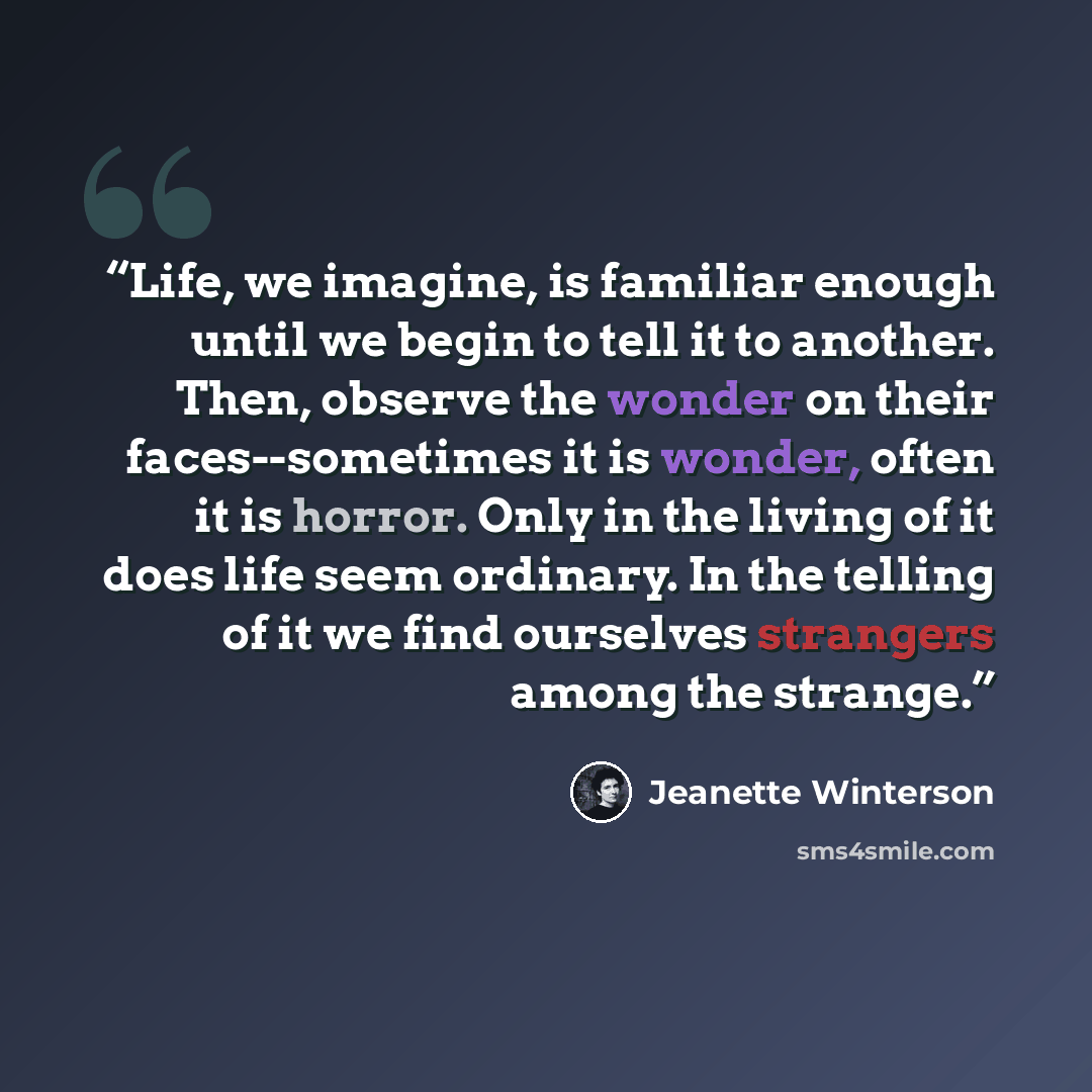 “Life, we imagine, is familiar enough until we begin to tell it to another. Then, observe the wonder on their faces--sometimes it is wonder, often it is horror. Only in the living of it does life seem ordinary. In the telling of it we find ourselves strangers among the strange.” quote by Jeanette Winterson