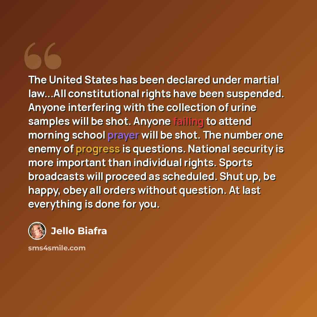 “The United States has been declared under martial law...All constitutional rights have been suspended. Anyone interfering with the collection of urine samples will be shot. Anyone failing to attend morning school prayer will be shot. The number one enemy of progress is questions. National security…” quote by Jello Biafra