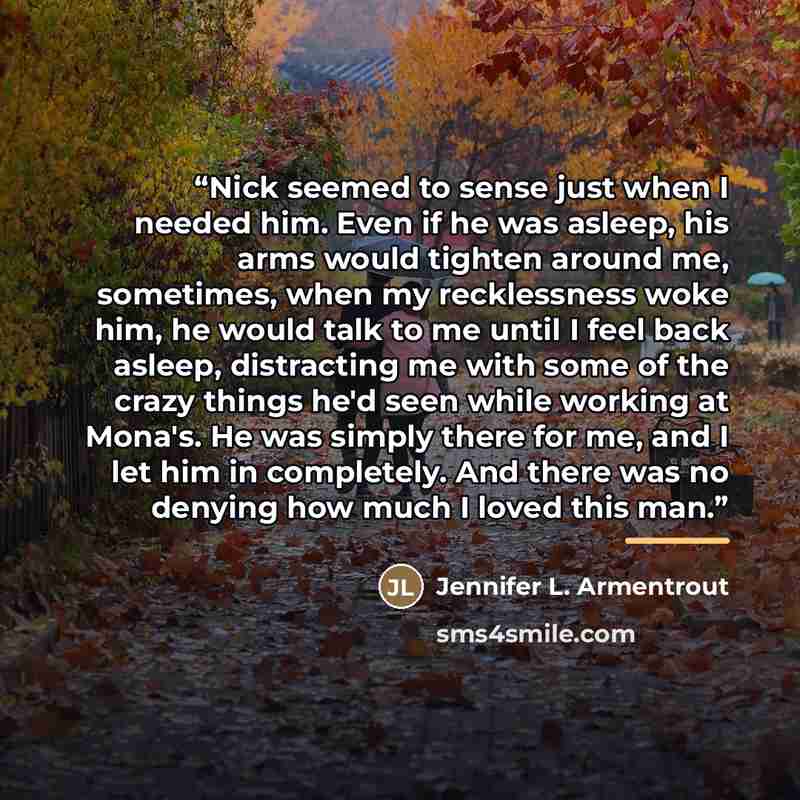 “Nick seemed to sense just when I needed him. Even if he was asleep, his arms would tighten around me, sometimes, when my recklessness woke him, he would talk to me until I feel back asleep, distracting me with some of the crazy things he'd seen while working at Mona's. He was simply there for me…” quote by Jennifer L. Armentrout