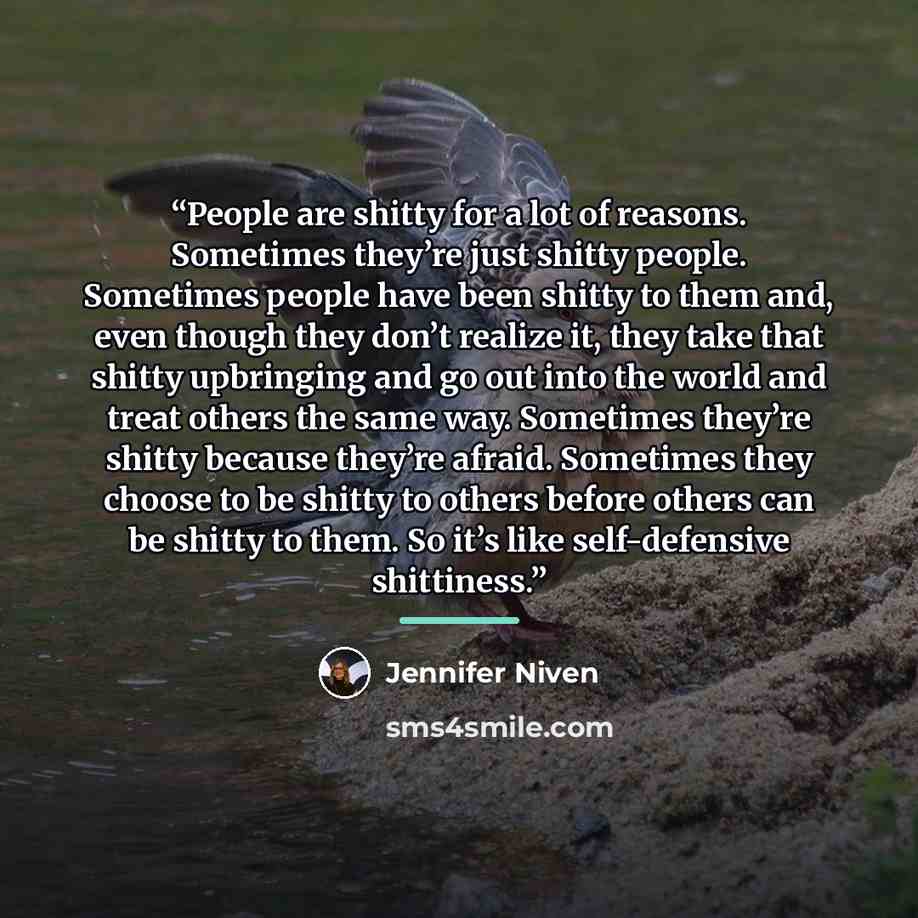 “People are shitty for a lot of reasons. Sometimes they’re just shitty people. Sometimes people have been shitty to them and, even though they don’t realize it, they take that shitty upbringing and go out into the world and treat others the same way. Sometimes they’re shitty because they’re afraid…” quote by Jennifer Niven