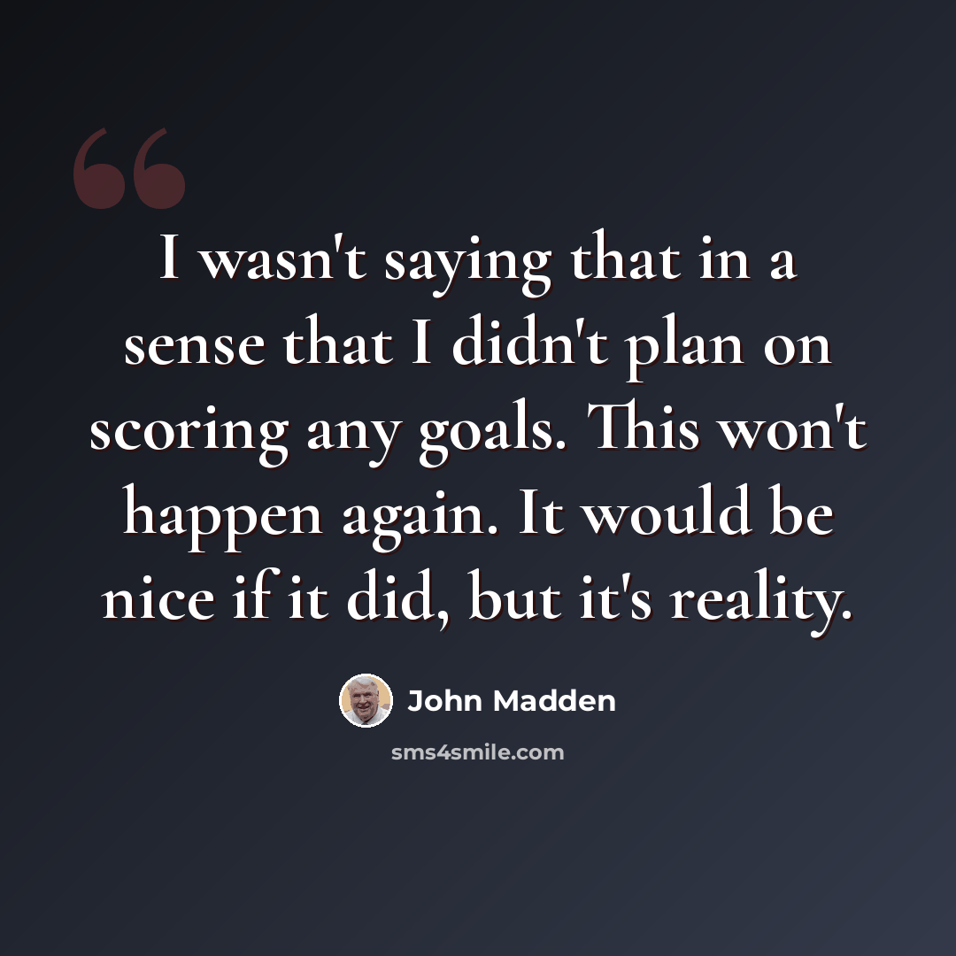 “I wasn't saying that in a sense that I didn't plan on scoring any goals. This won't happen again. It would be nice if it did, but it's reality.” quote by John Madden