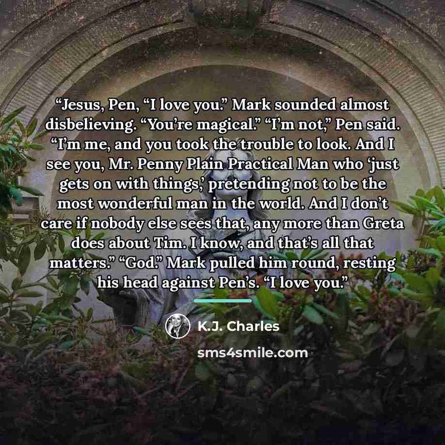 “Jesus, Pen, “I love you.” Mark sounded almost disbelieving. “You’re magical.” “I’m not,” Pen said. “I’m me, and you took the trouble to look. And I see you, Mr. Penny Plain Practical Man who ‘just gets on with things,’ pretending not to be the most wonderful man in the world. And I don’t care if…” quote by K.J. Charles