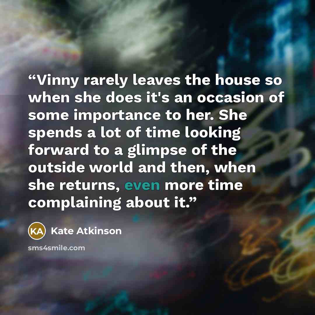 “Vinny rarely leaves the house so when she does it's an occasion of some importance to her. She spends a lot of time looking forward to a glimpse of the outside world and then, when she returns, even more time complaining about it.” quote by Kate Atkinson