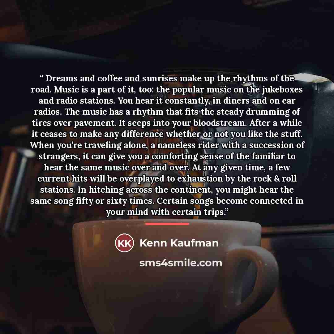 “Dreams and coffee and sunrises make up the rhythms of the road. Music is a part of it, too: the popular music on the jukeboxes and radio stations. You hear it constantly, in diners and on car radios. The music has a rhythm that fits the steady drumming of tires over pavement. It seeps into your…” quote by Kenn Kaufman