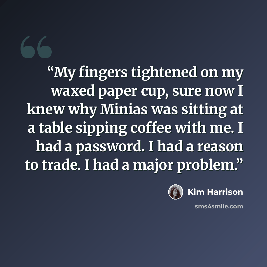 “My fingers tightened on my waxed paper cup, sure now I knew why Minias was sitting at a table sipping coffee with me. I had a password. I had a reason to trade. I had a major problem.” quote by Kim Harrison