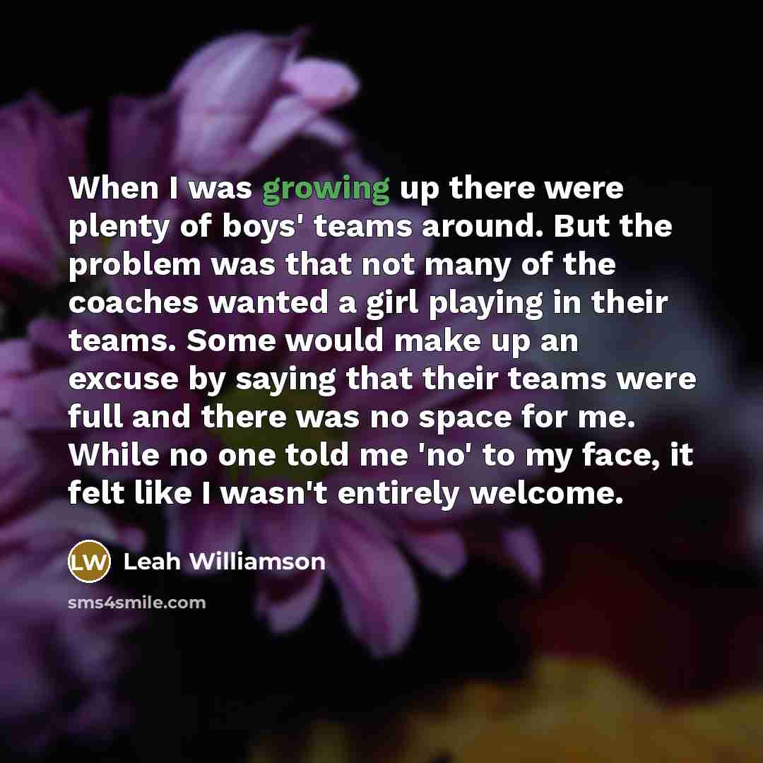 “When I was growing up there were plenty of boys' teams around. But the problem was that not many of the coaches wanted a girl playing in their teams. Some would make up an excuse by saying that their teams were full and there was no space for me. While no one told me 'no' to my face, it felt like…” quote by Leah Williamson