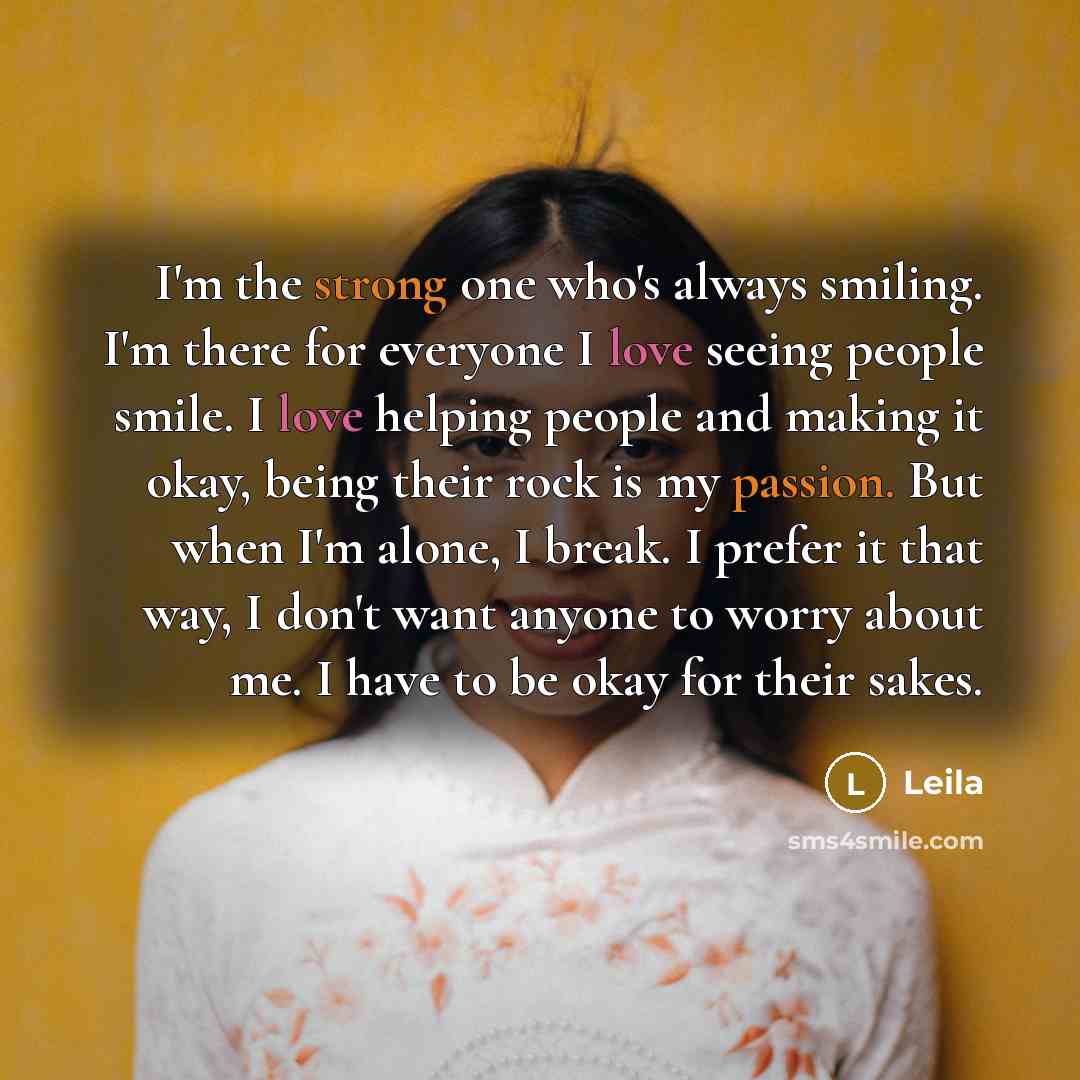 “I'm the strong one who's always smiling. I'm there for everyone I love seeing people smile. I love helping people and making it okay, being their rock is my passion. But when I'm alone, I break. I prefer it that way, I don't want anyone to worry about me. I have to be okay for their sakes.” quote by Leila