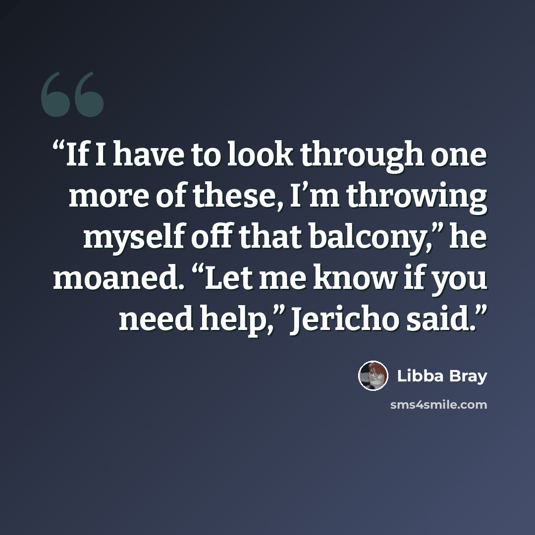 “If I have to look through one more of these, I’m throwing myself off that balcony,” he moaned. “Let me know if you need help,” Jericho said.” quote by Libba Bray