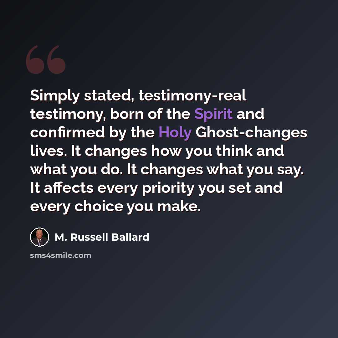 “Simply stated, testimony-real testimony, born of the Spirit and confirmed by the Holy Ghost-changes lives. It changes how you think and what you do. It changes what you say. It affects every priority you set and every choice you make.” quote by M. Russell Ballard
