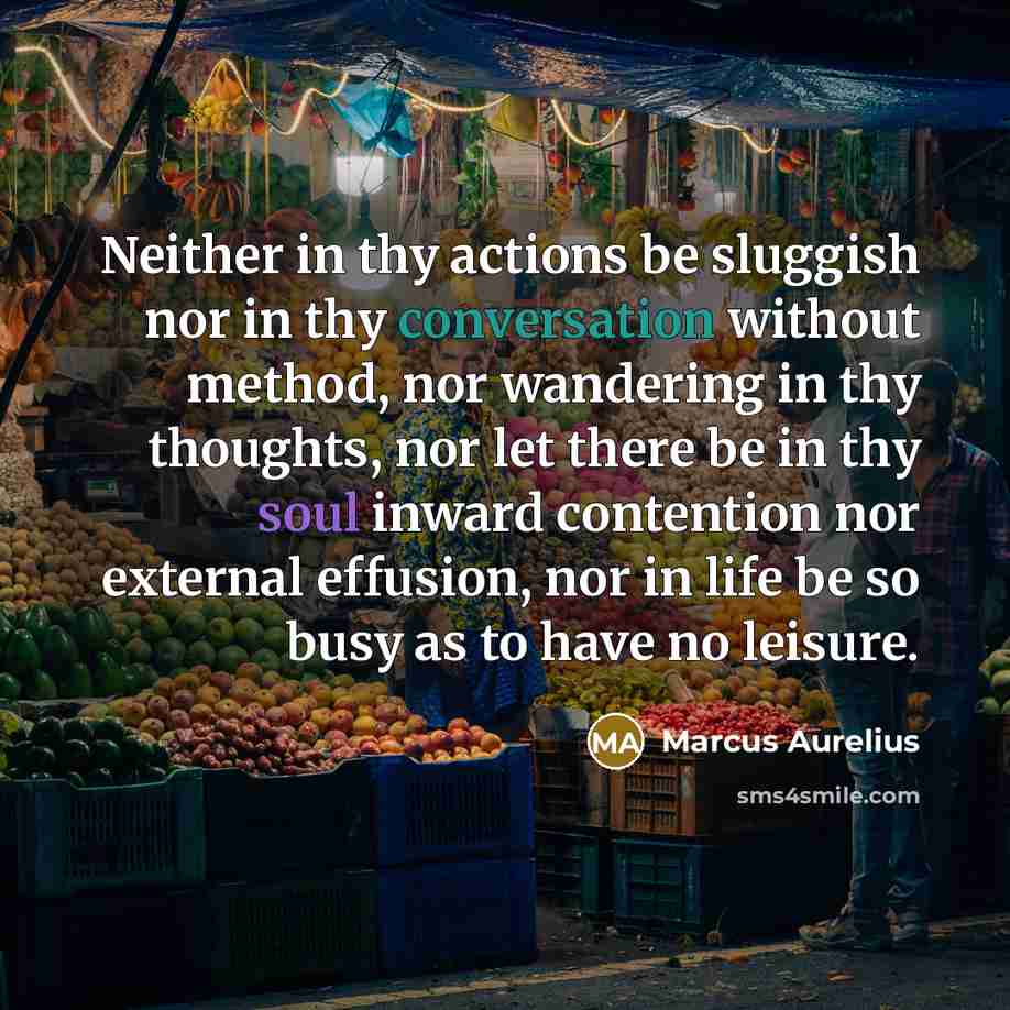 “Neither in thy actions be sluggish nor in thy conversation without method, nor wandering in thy thoughts, nor let there be in thy soul inward contention nor external effusion, nor in life be so busy as to have no leisure.” quote by Marcus Aurelius