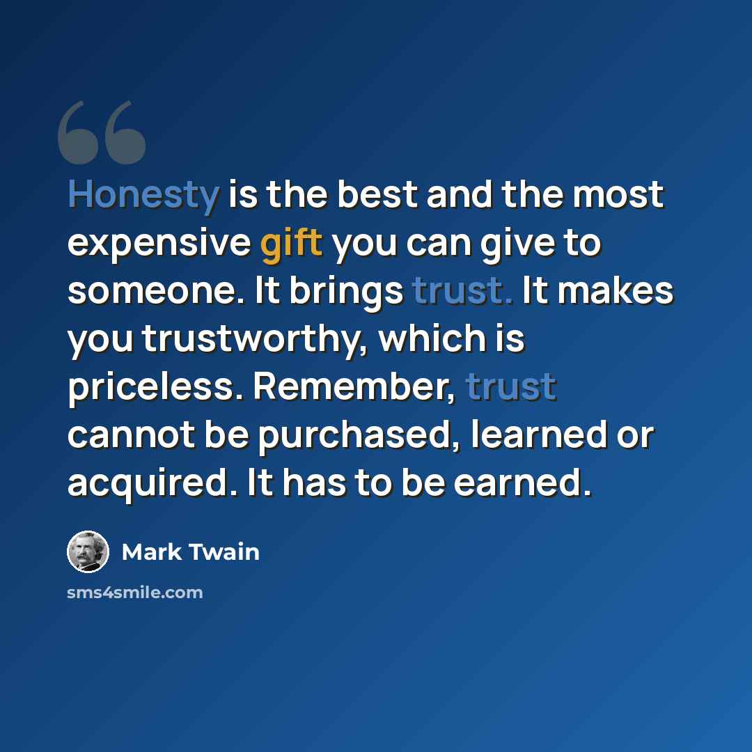 “Honesty is the best and the most expensive gift you can give to someone. It brings trust. It makes you trustworthy, which is priceless. Remember, trust cannot be purchased, learned or acquired. It has to be earned.” quote by Mark Twain