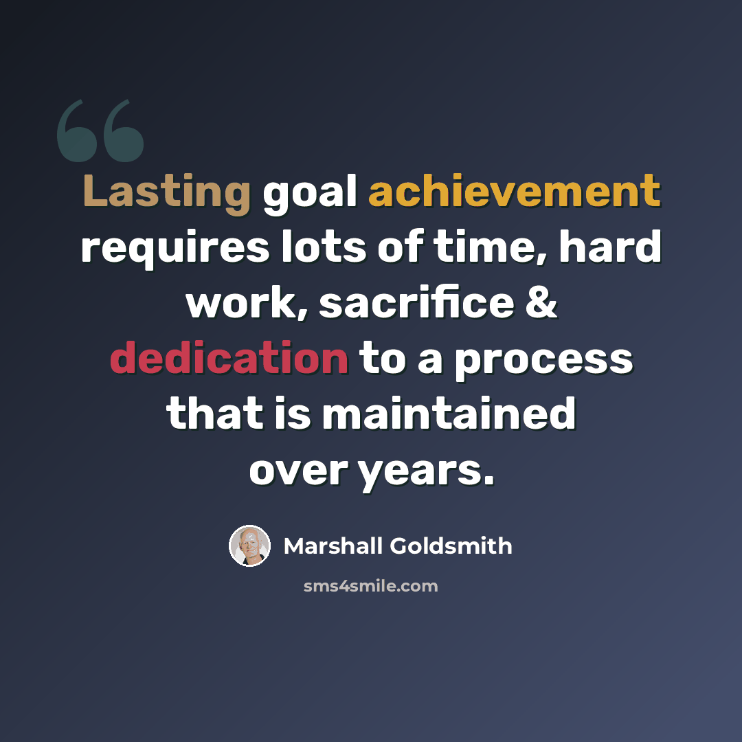 “Lasting goal achievement requires lots of time, hard work, sacrifice & dedication to a process that is maintained over years.” quote by Marshall Goldsmith