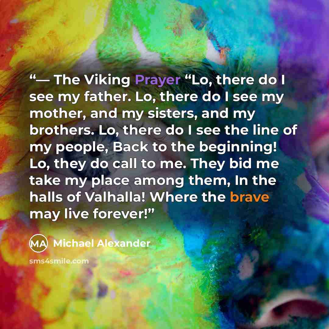 “― The Viking Prayer “Lo, there do I see my father. Lo, there do I see my mother, and my sisters, and my brothers. Lo, there do I see the line of my people, Back to the beginning! Lo, they do call to me. They bid me take my place among them, In the halls of Valhalla! Where the brave may live forever!” quote by Michael Alexander