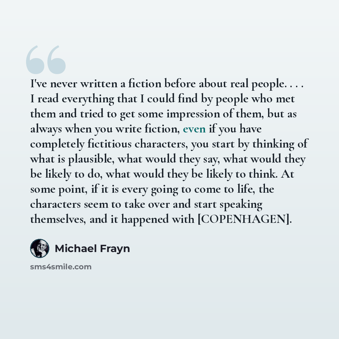 “I've never written a fiction before about real people. . . . I read everything that I could find by people who met them and tried to get some impression of them, but as always when you write fiction, even if you have completely fictitious characters, you start by thinking of what is plausible…” quote by Michael Frayn