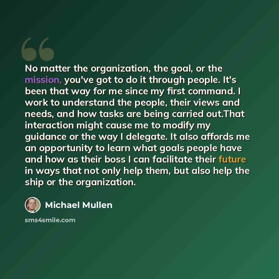 “No matter the organization, the goal, or the mission, you've got to do it through people. It's been that way for me since my first command. I work to understand the people, their views and needs, and how tasks are being carried out.That interaction might cause me to modify my guidance or the way I…” quote by Michael Mullen