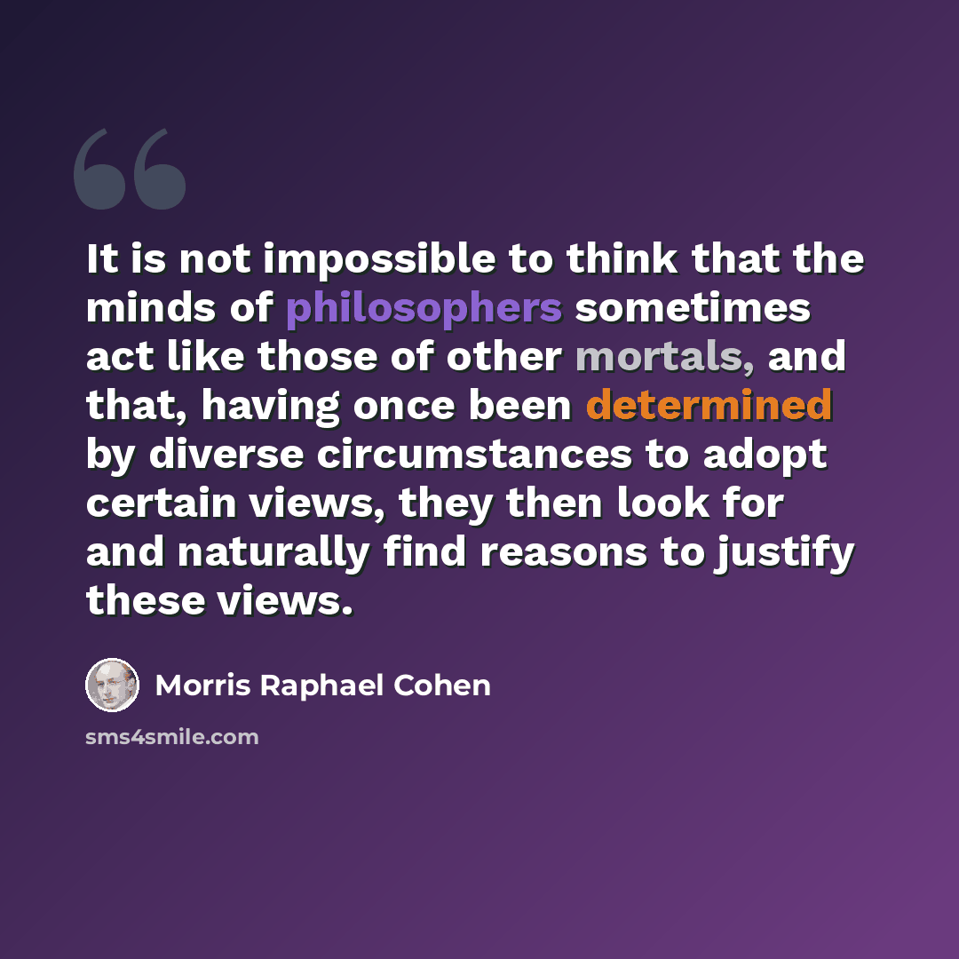 “It is not impossible to think that the minds of philosophers sometimes act like those of other mortals, and that, having once been determined by diverse circumstances to adopt certain views, they then look for and naturally find reasons to justify these views.” quote by Morris Raphael Cohen