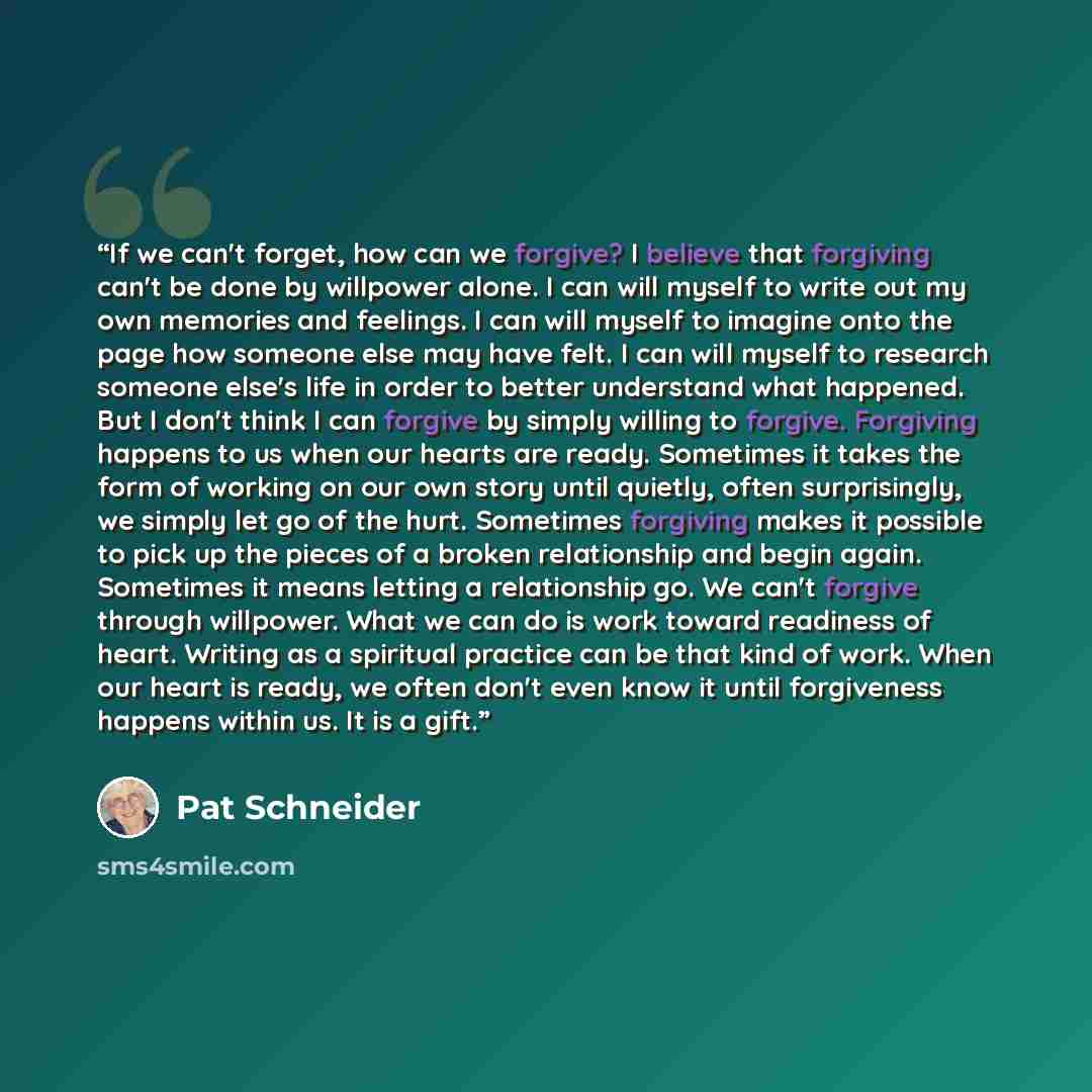 “If we can't forget, how can we forgive? I believe that forgiving can't be done by willpower alone. I can will myself to write out my own memories and feelings. I can will myself to imagine onto the page how someone else may have felt. I can will myself to research someone else's life in order to…” quote by Pat Schneider