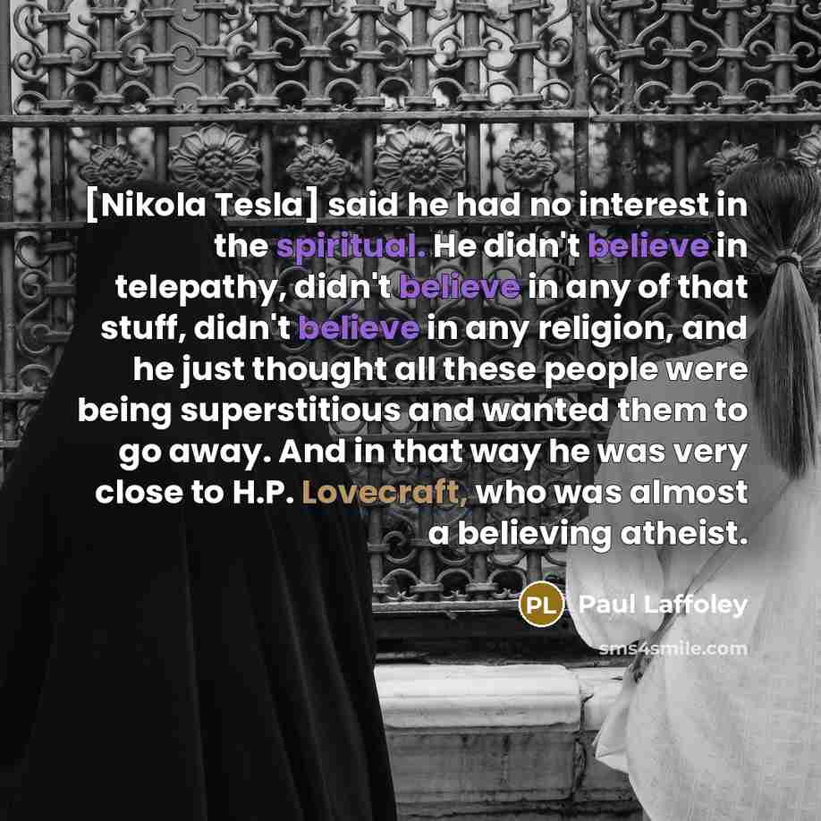 “[Nikola Tesla] said he had no interest in the spiritual. He didn't believe in telepathy, didn't believe in any of that stuff, didn't believe in any religion, and he just thought all these people were being superstitious and wanted them to go away. And in that way he was very close to H.P…” quote by Paul Laffoley