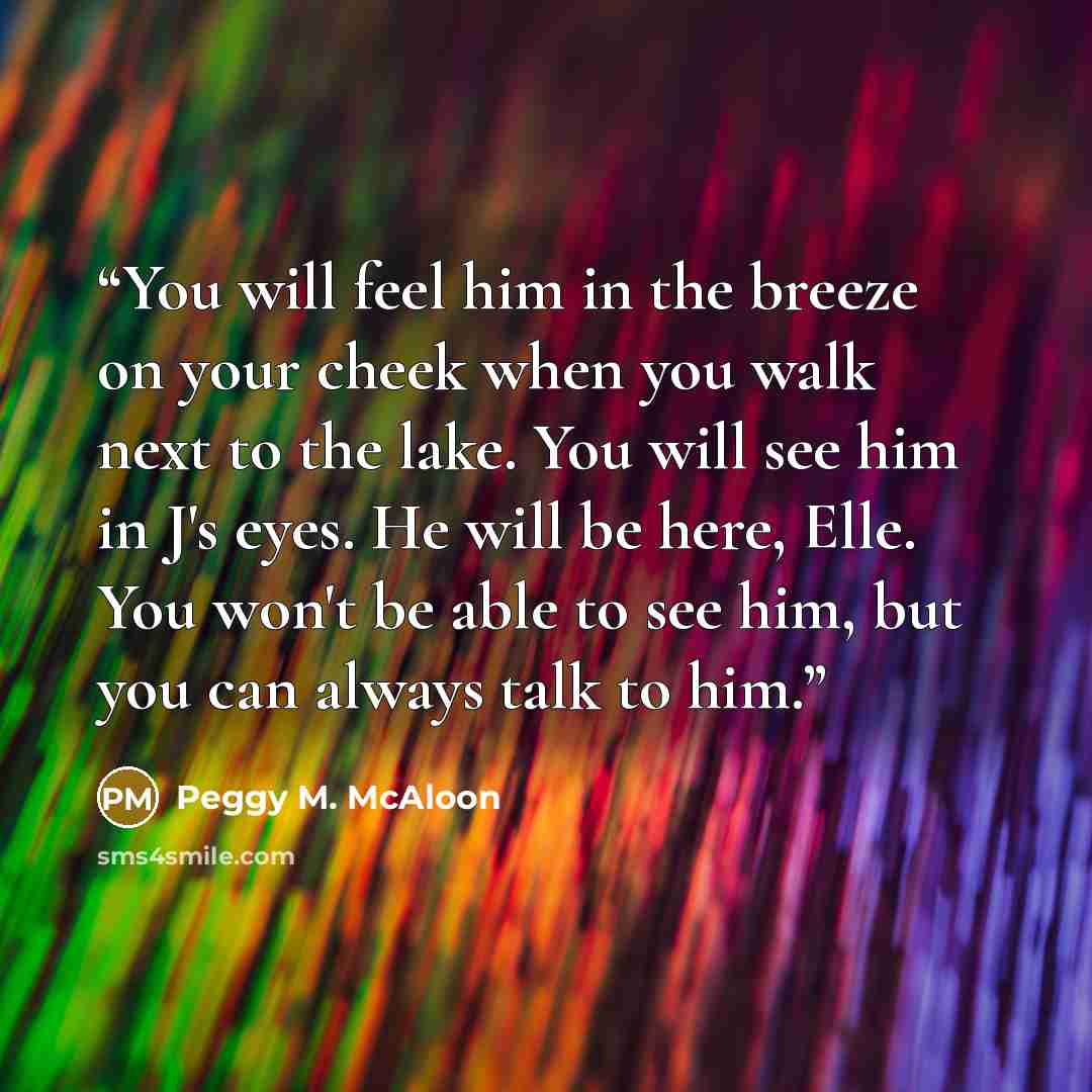 “You will feel him in the breeze on your cheek when you walk next to the lake. You will see him in J's eyes. He will be here, Elle. You won't be able to see him, but you can always talk to him.” quote by Peggy M. McAloon