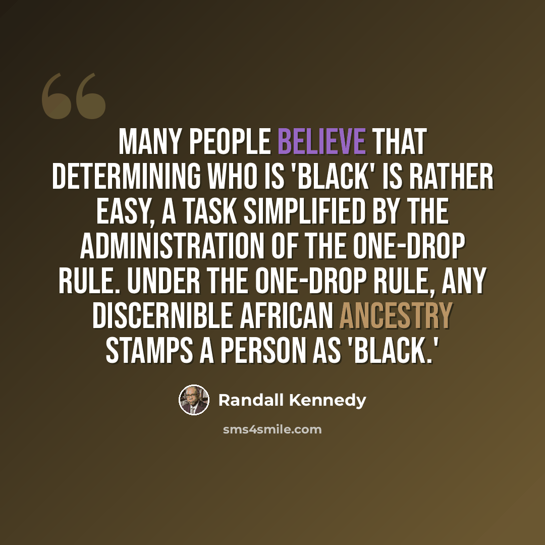 “Many people believe that determining who is 'black' is rather easy, a task simplified by the administration of the one-drop rule. Under the one-drop rule, any discernible African ancestry stamps a person as 'black.'” quote by Randall Kennedy