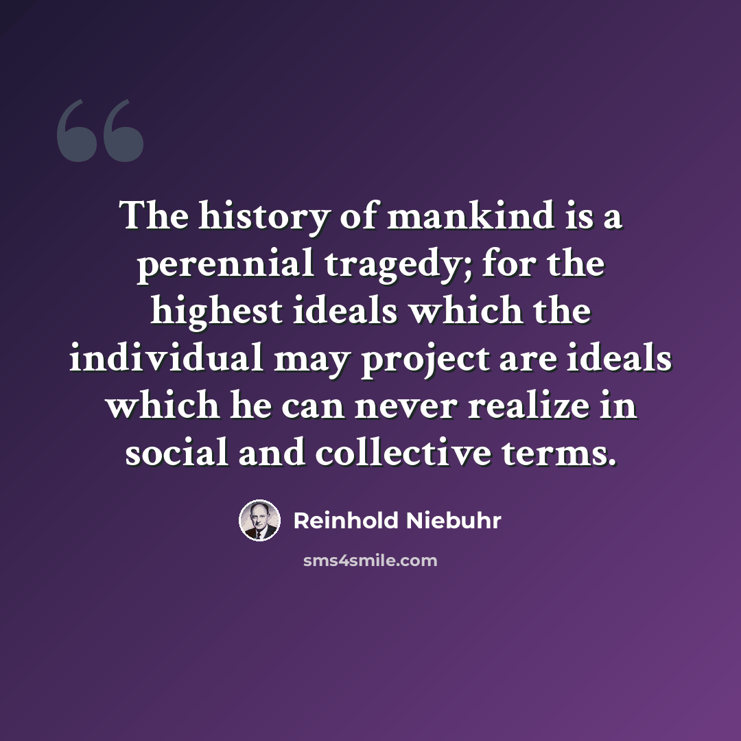 “The history of mankind is a perennial tragedy; for the highest ideals which the individual may project are ideals which he can never realize in social and collective terms.” quote by Reinhold Niebuhr
