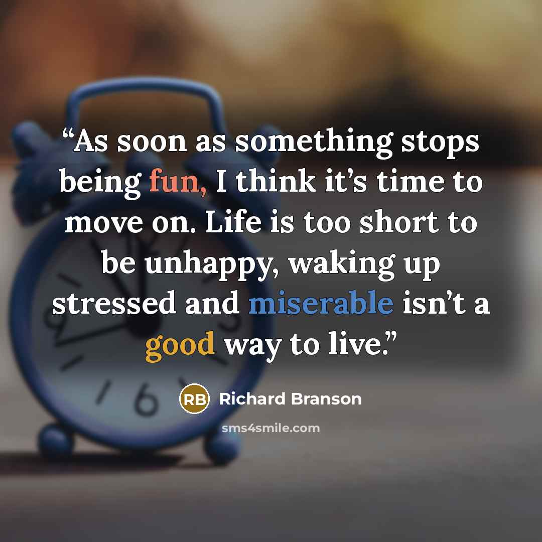 “As soon as something stops being fun, I think it’s time to move on. Life is too short to be unhappy, waking up stressed and miserable isn’t a good way to live.” quote by Richard Branson