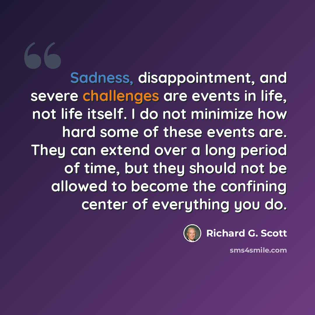 “Sadness, disappointment, and severe challenges are events in life, not life itself. I do not minimize how hard some of these events are. They can extend over a long period of time, but they should not be allowed to become the confining center of everything you do.” quote by Richard G. Scott