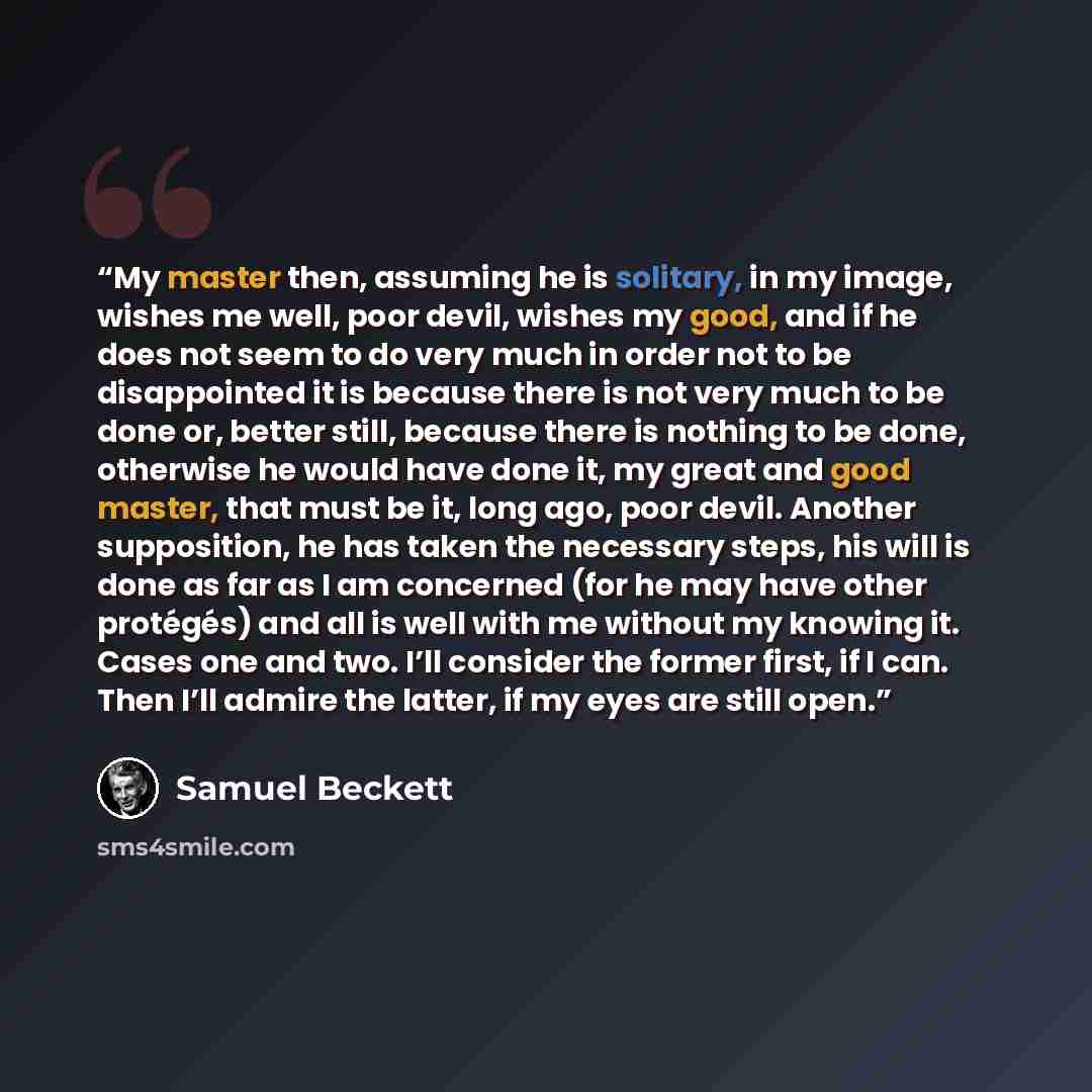 “My master then, assuming he is solitary, in my image, wishes me well, poor devil, wishes my good, and if he does not seem to do very much in order not to be disappointed it is because there is not very much to be done or, better still, because there is nothing to be done, otherwise he would have…” quote by Samuel Beckett