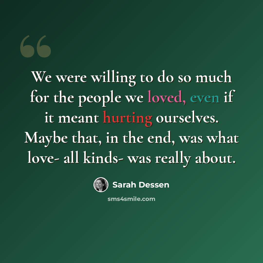 “We were willing to do so much for the people we loved, even if it meant hurting ourselves. Maybe that, in the end, was what love- all kinds- was really about.” quote by Sarah Dessen