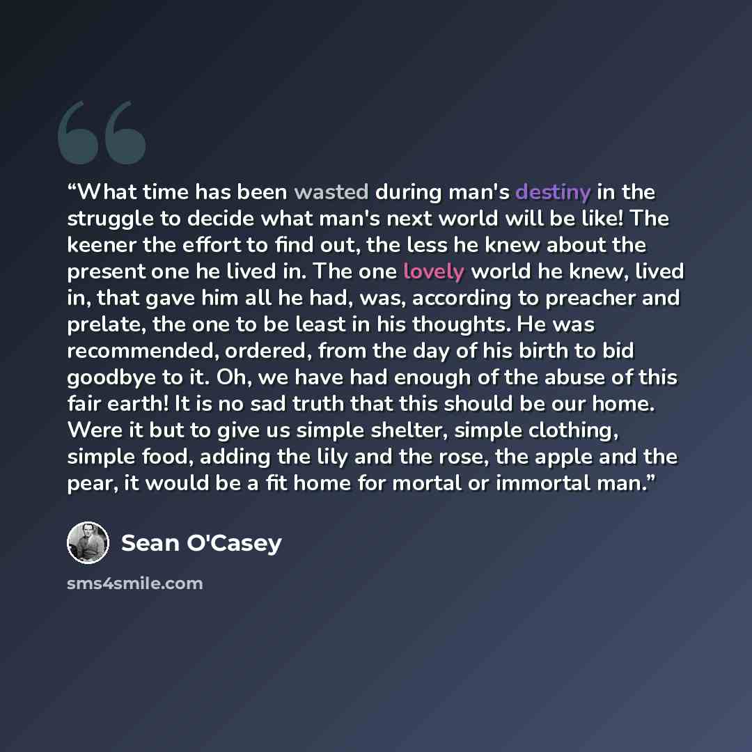 “What time has been wasted during man's destiny in the struggle to decide what man's next world will be like! The keener the effort to find out, the less he knew about the present one he lived in. The one lovely world he knew, lived in, that gave him all he had, was, according to preacher and…” quote by Sean O'Casey