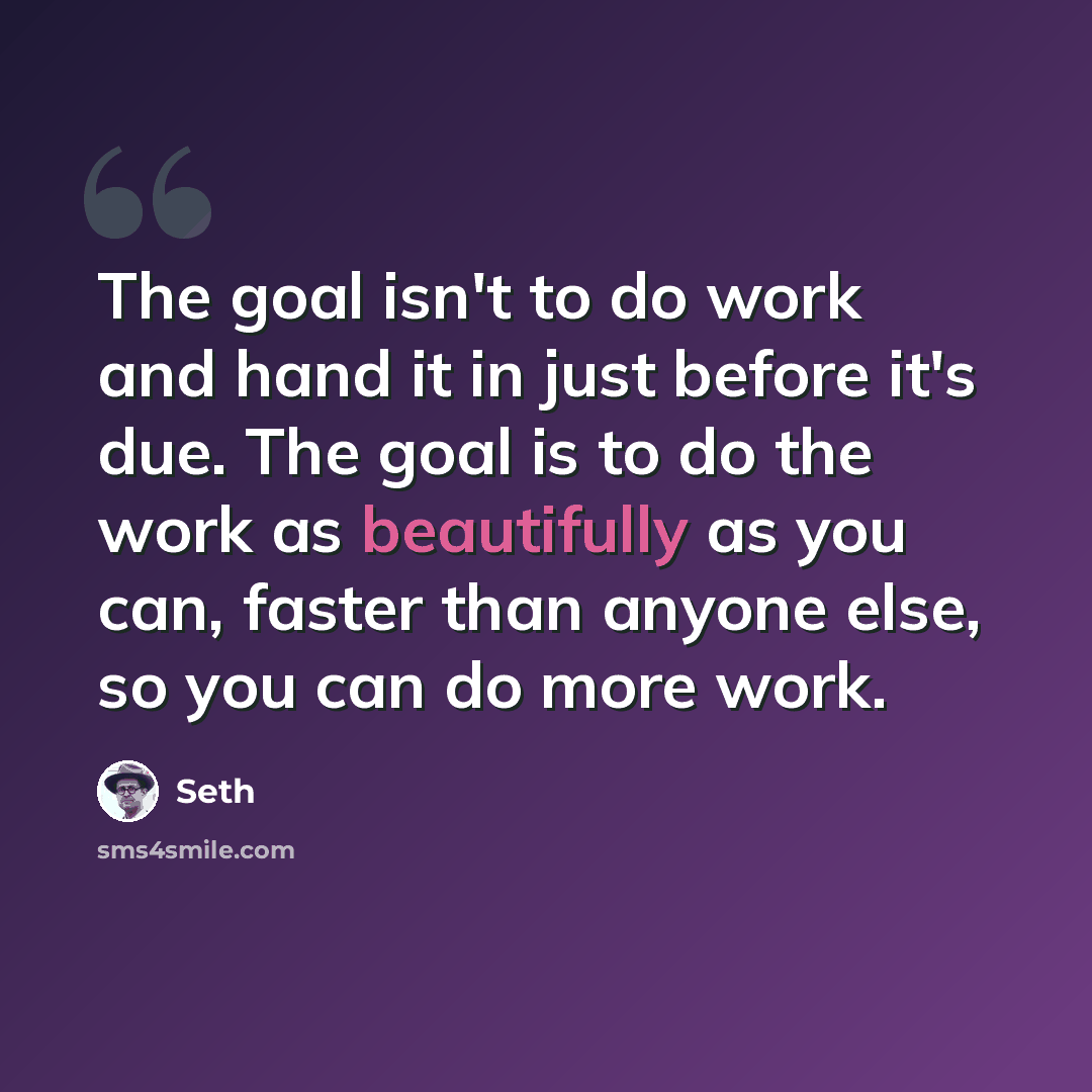 “The goal isn't to do work and hand it in just before it's due. The goal is to do the work as beautifully as you can, faster than anyone else, so you can do more work.” quote by Seth