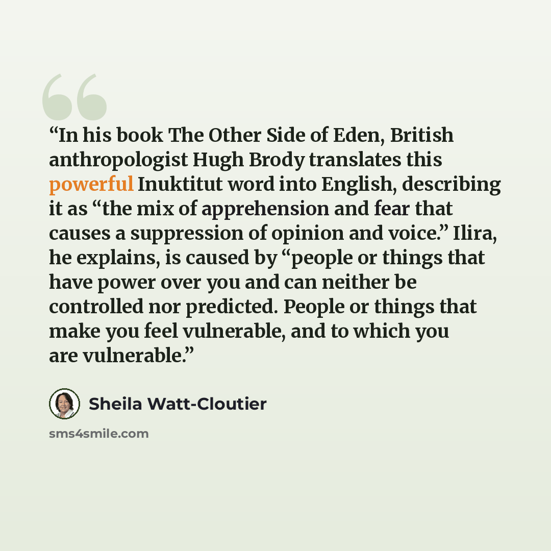 “In his book The Other Side of Eden, British anthropologist Hugh Brody translates this powerful Inuktitut word into English, describing it as “the mix of apprehension and fear that causes a suppression of opinion and voice.” Ilira, he explains, is caused by “people or things that have power over…” quote by Sheila Watt-Cloutier